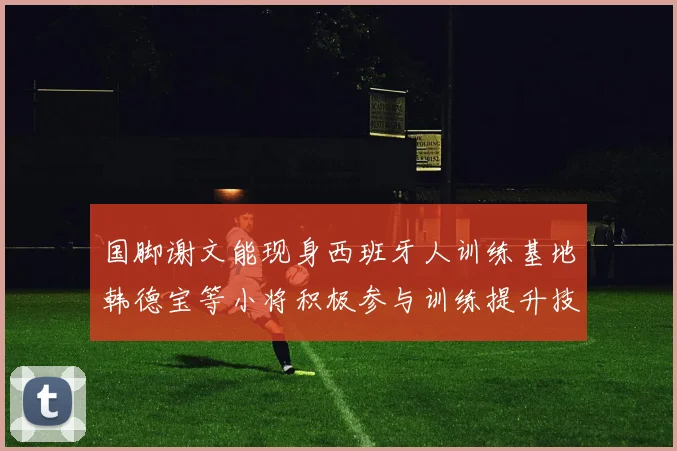 国脚谢文能现身西班牙人训练基地韩德宝等小将积极参与训练提升技艺