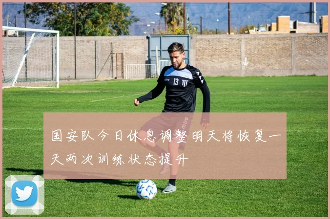 国安队今日休息调整明天将恢复一天两次训练状态提升