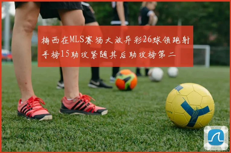 梅西在MLS赛场大放异彩26球领跑射手榜15助攻紧随其后助攻榜第二