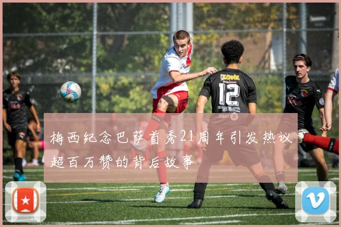 梅西纪念巴萨首秀21周年引发热议超百万赞的背后故事