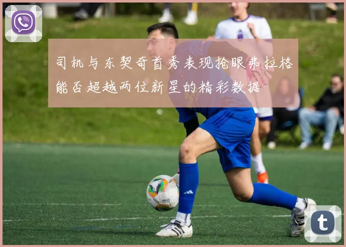 司机与东契奇首秀表现抢眼弗拉格能否超越两位新星的精彩数据
