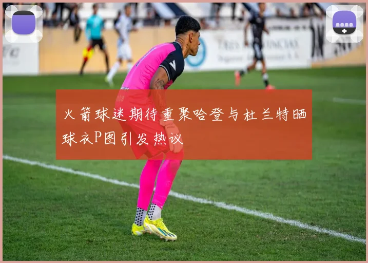 火箭球迷期待重聚哈登与杜兰特晒球衣P图引发热议