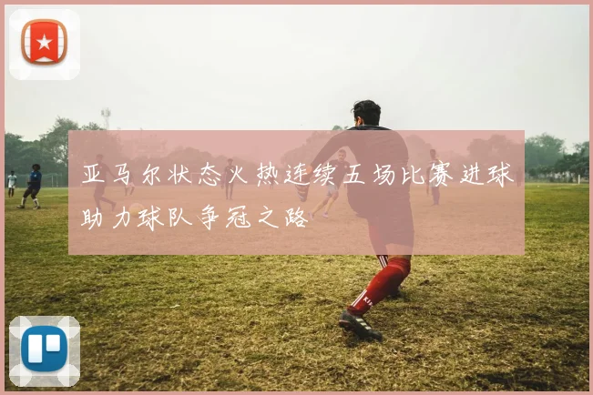 亚马尔状态火热连续五场比赛进球助力球队争冠之路