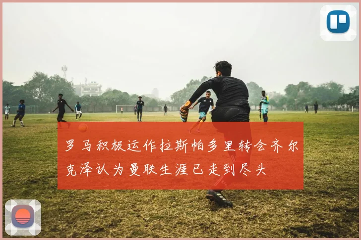 罗马积极运作拉斯帕多里转会齐尔克泽认为曼联生涯已走到尽头