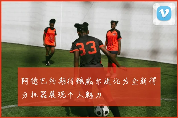 阿德巴约期待鲍威尔进化为全新得分机器展现个人魅力