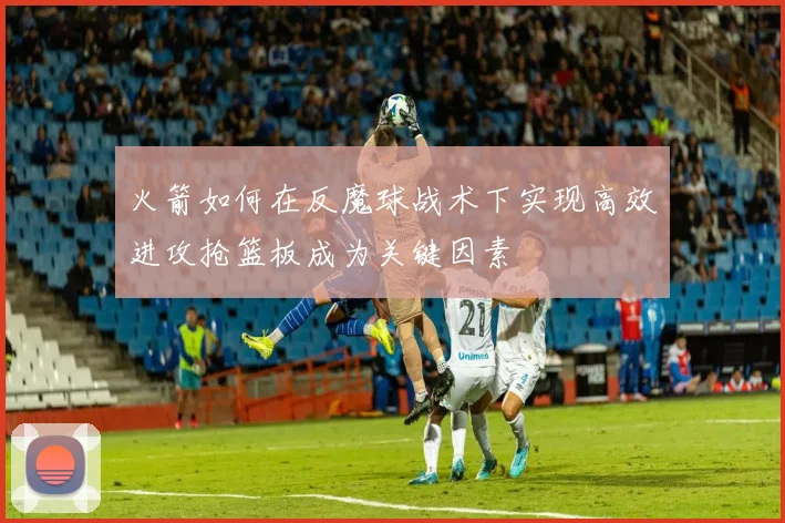 火箭如何在反魔球战术下实现高效进攻抢篮板成为关键因素