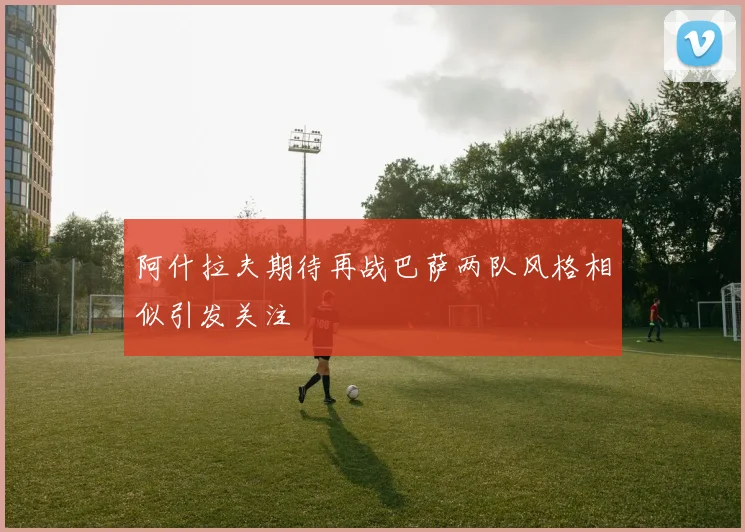 阿什拉夫期待再战巴萨两队风格相似引发关注