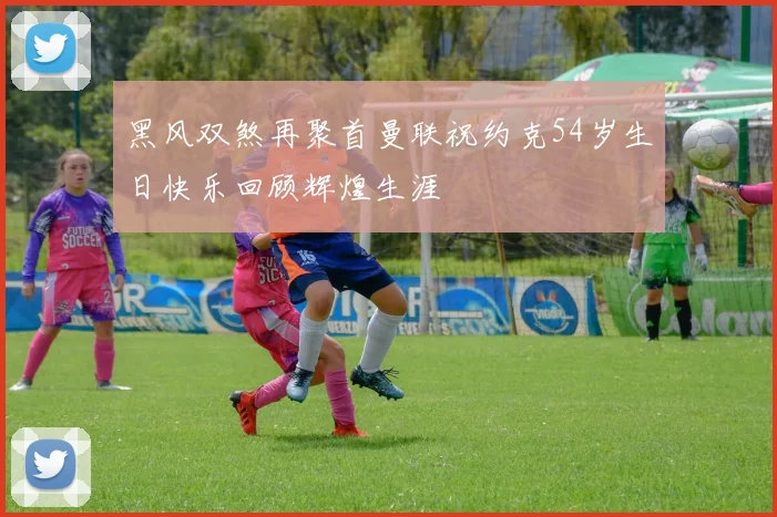 黑风双煞再聚首曼联祝约克54岁生日快乐回顾辉煌生涯