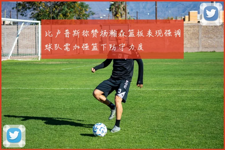 比卢普斯称赞杨瀚森篮板表现强调球队需加强篮下防守力度